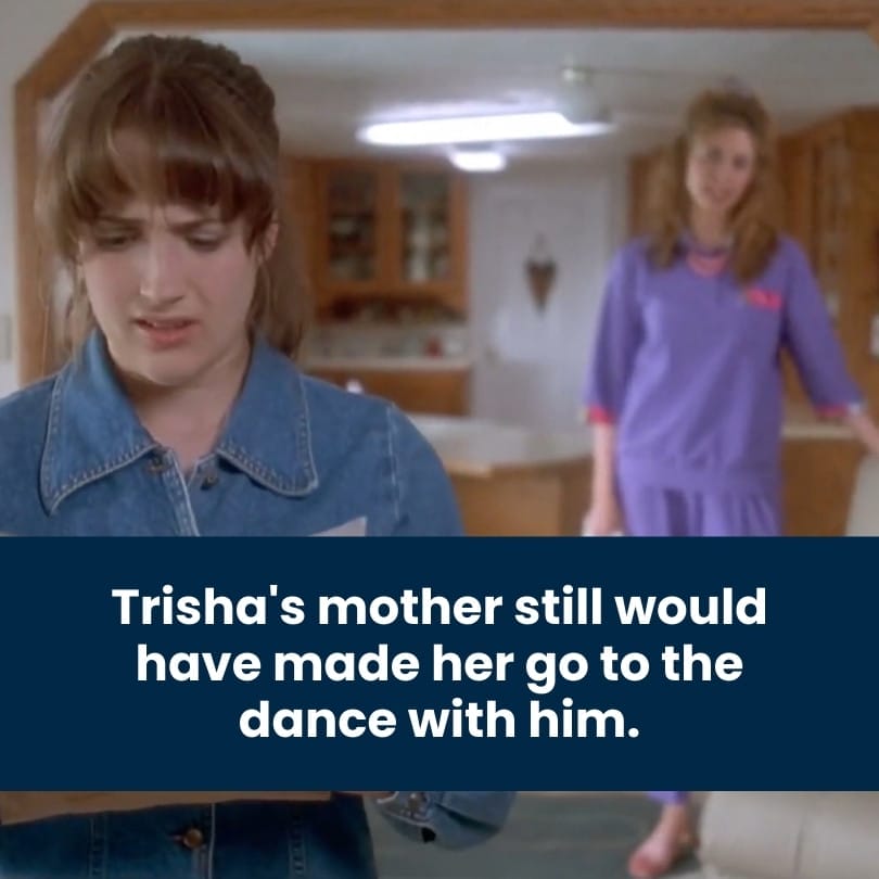 Trisha's mother still would have made her go to the dance with him. Trisha's mother still would have made her go to the dance with him.