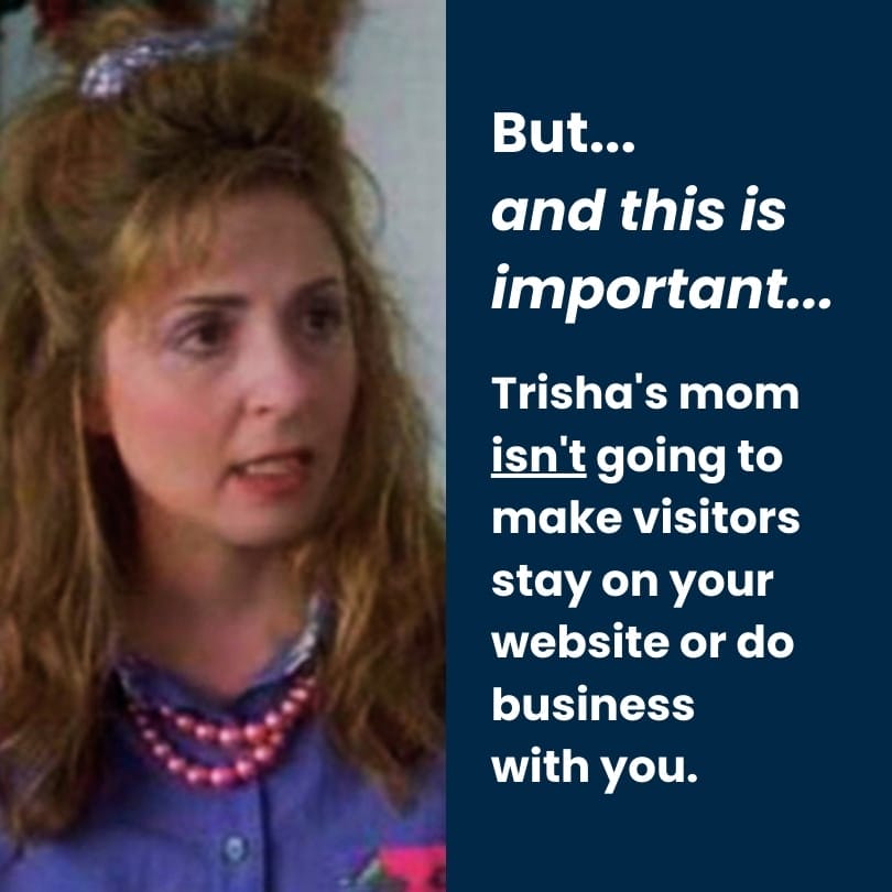 But... and this is important... Trisha's mom isn't going to make visitors stay on your website or do business with you. But... and this is important... Trisha's mom isn't going to make visitors stay on your website or do business with you.