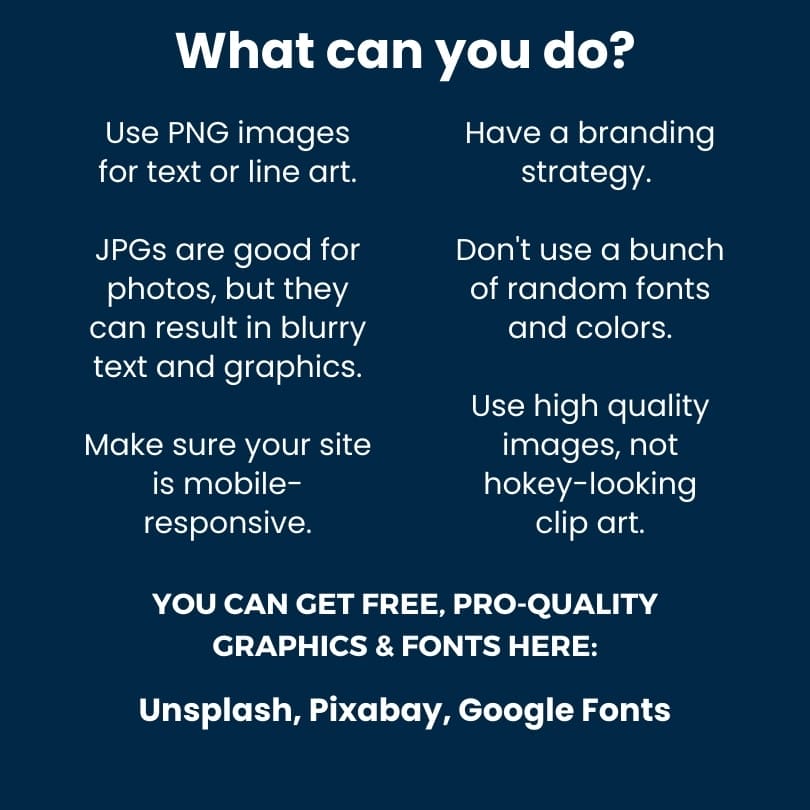 What can you do? Use PNG images for text or line art. JPGs are good for photos, but they may result in blurry text and graphics. Make sure your site is mobile-responsive. Have a branding strategy. Don't use a bunch of random fonts and colors. Use high quality images, not hokey-looking clip art. What can you do? Use PNG images for text or line art. JPGs are good for photos, but they may result in blurry text and graphics. Make sure your site is mobile-responsive. Have a branding strategy. Don't use a bunch of random fonts and colors. Use high quality images, not hokey-looking clip art.